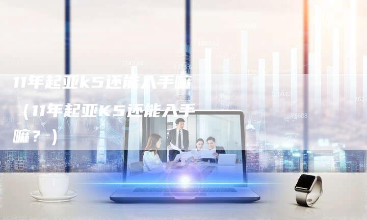 11年起亚k5还能入手嘛(11年起亚K5还能入手嘛?)-车时代