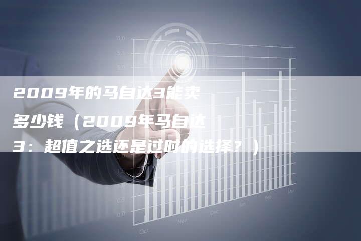 2009年的马自达3能卖多少钱(2009年马自达3:超值之选还是过时的选择?)-车时代