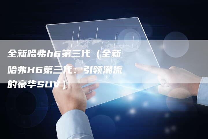 全新哈弗h6第三代(全新哈弗H6第三代:引领潮流的豪华SUV)-车时代