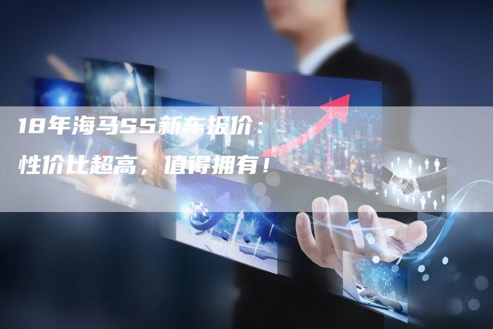 18年海马S5新车报价：性价比超高，值得拥有！