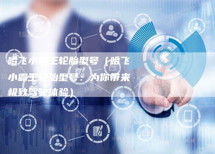 哈飞小霸王轮胎型号(哈飞小霸王轮胎型号:为你带来极致驾驶体验)-车时代
