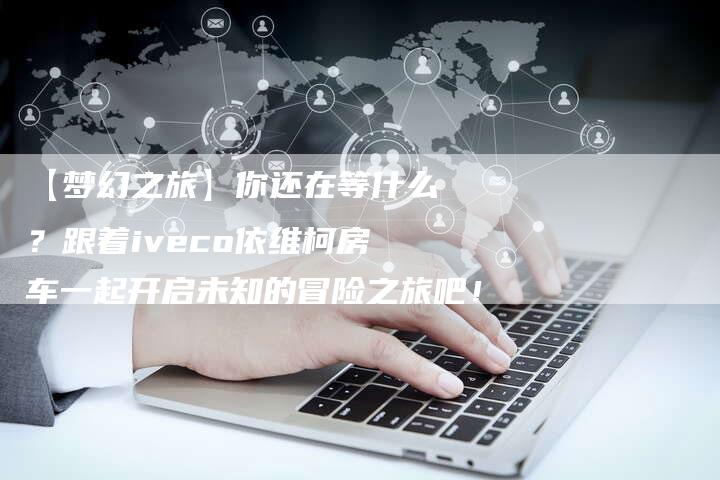 【梦幻之旅】你还在等什么？跟着iveco依维柯房车一起开启未知的冒险之旅吧！