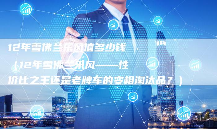 12年雪佛兰乐风值多少钱（12年雪佛兰乐风——性价比之王还是老牌车的变相淘汰品？）-车时代