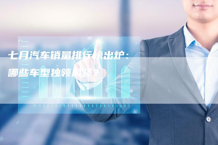 七月汽车销量排行榜出炉:哪些车型独领风骚?-车时代