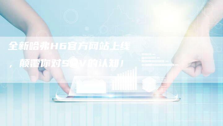 全新哈弗H6官方网站上线,颠覆你对SUV的认知!-车时代