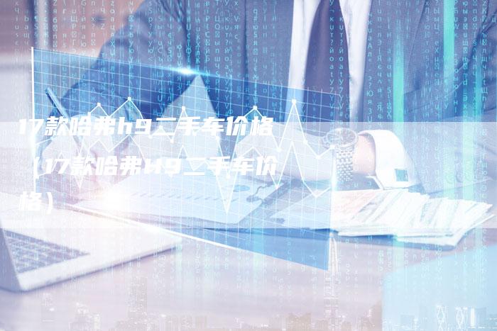 17款哈弗h9二手车价格（17款哈弗H9二手车价格）-车时代