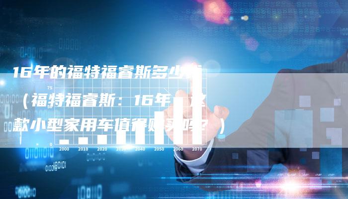 16年的福特福睿斯多少钱（福特福睿斯：16年，这款小型家用车值得购买吗？）-车时代