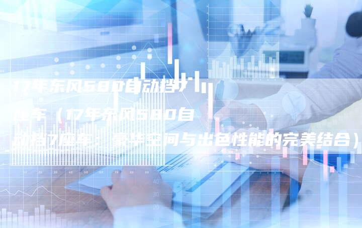 17年东风580自动挡7座车(17年东风580自动挡7座车:豪华空间与出色性能的完美结合)-车时代