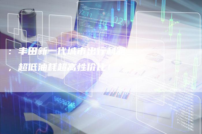 :丰田新一代城市出行利器,超低油耗超高性价比!-车时代
