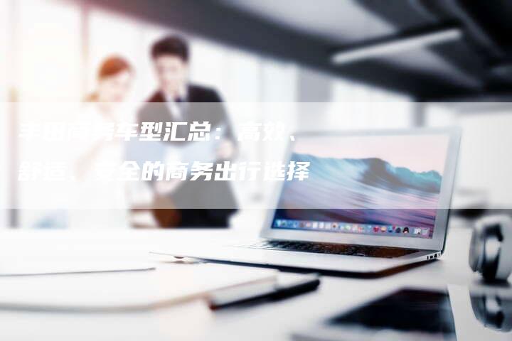 丰田商务车型汇总:高效、舒适、安全的商务出行选择-车时代