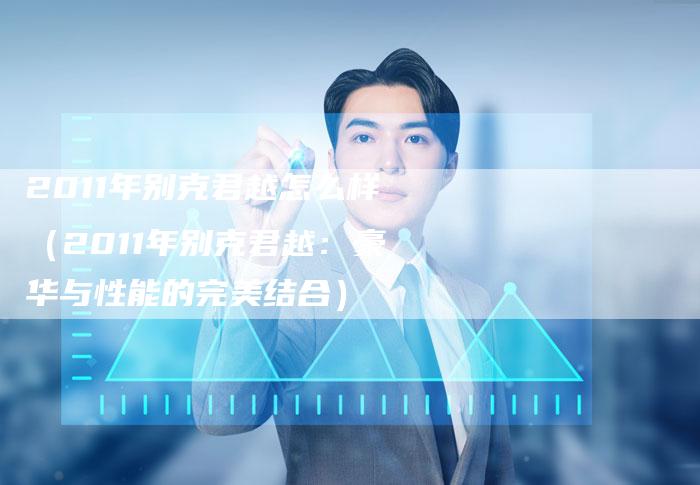 2011年别克君越怎么样(2011年别克君越:豪华与性能的完美结合)-车时代