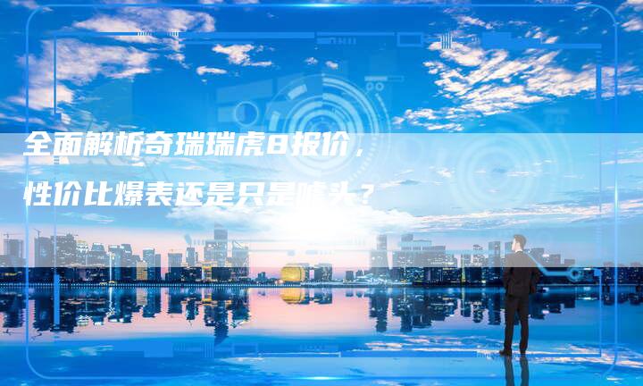 全面解析奇瑞瑞虎8报价,性价比爆表还是只是噱头?-车时代