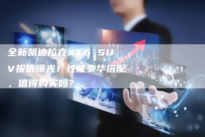 全新凯迪拉克XT6 SUV报价曝光！性能豪华搭配，值得购买吗？