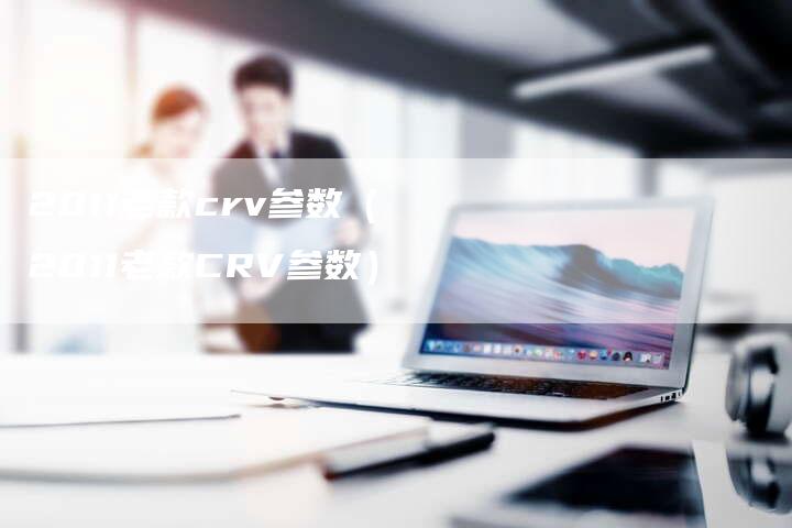 2011老款crv参数(2011老款CRV参数)-车时代