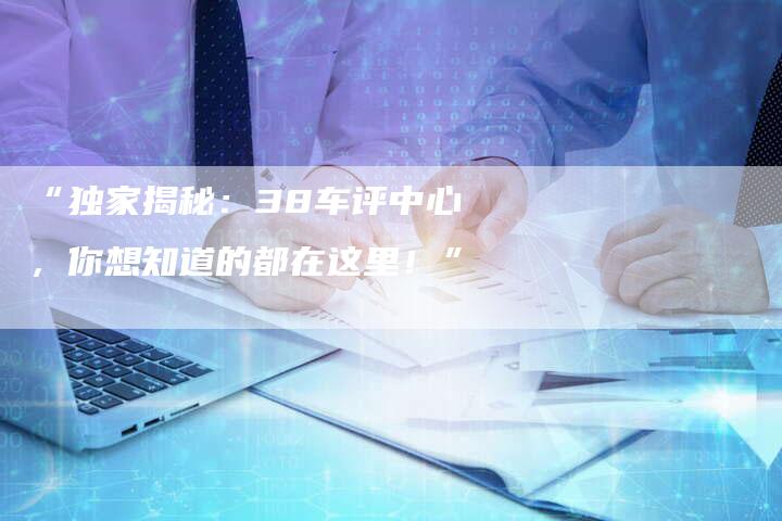 “独家揭秘:38车评中心,你想知道的都在这里!”-车时代
