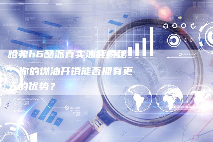 哈弗h6酷派真实油耗揭秘：你的燃油开销能否拥有更大的优势？-车时代