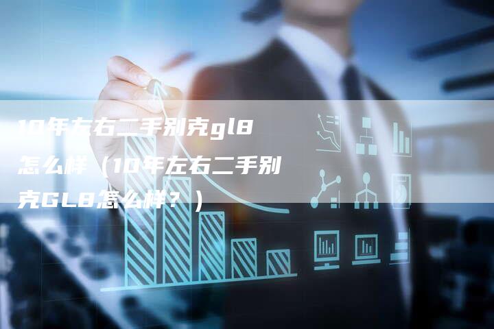 10年左右二手别克gl8怎么样（10年左右二手别克GL8怎么样？）