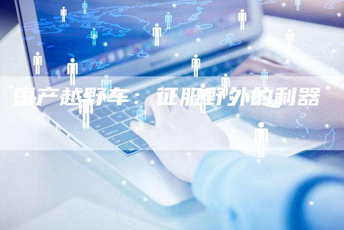 国产越野车:征服野外的利器-车时代