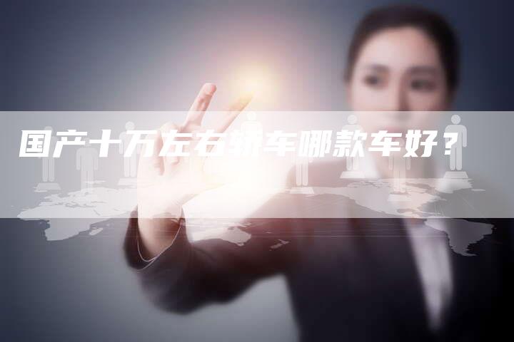 国产十万左右轿车哪款车好?-车时代