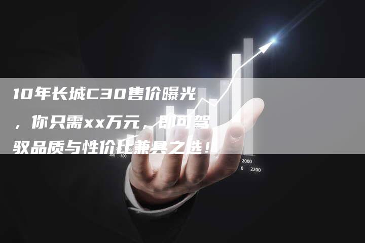 10年长城C30售价曝光，你只需xx万元，即可驾驭品质与性价比兼具之选！-车时代