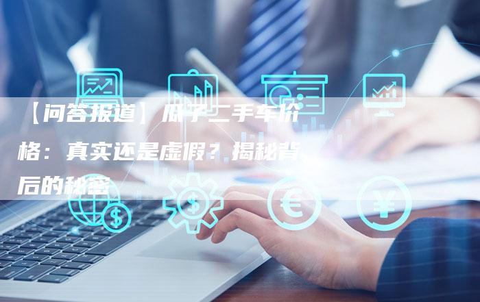【问答报道】瓜子二手车价格:真实还是虚假?揭秘背后的秘密-车时代