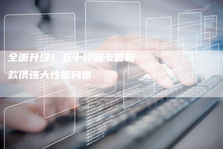 全面升级!五十铃轻卡最新款携强大性能问世-车时代