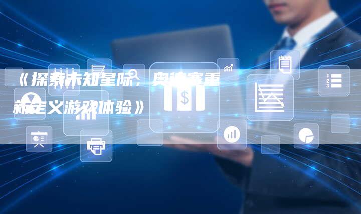 《探索未知星际，奥德赛重新定义游戏体验》-车时代