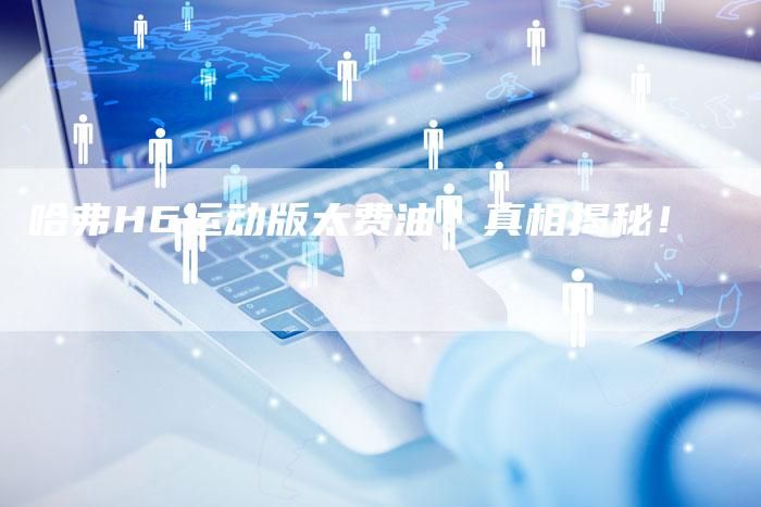 哈弗H6运动版太费油?真相揭秘!-车时代