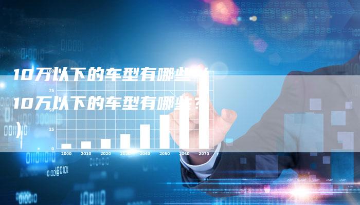 10万以下的车型有哪些(10万以下的车型有哪些?)-车时代