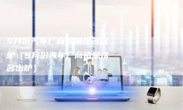 9月份汽车厂商销量排名出炉(9月份汽车厂商销量排名出炉)-车时代