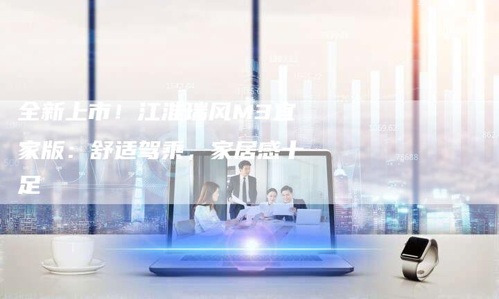 全新上市!江淮瑞风M3宜家版:舒适驾乘,家居感十足-车时代