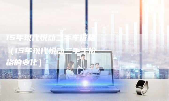15年现代悦动二手车价格（15年现代悦动二手车价格的变化）