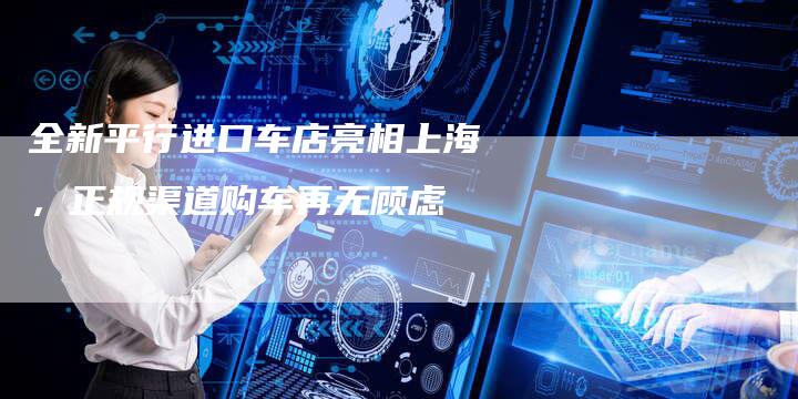 全新平行进口车店亮相上海,正规渠道购车再无顾虑