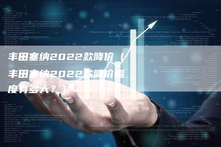 丰田塞纳2022款降价(丰田塞纳2022款降价幅度有多大?)