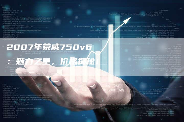 2007年荣威750v6：魅力之星，价格揭秘！