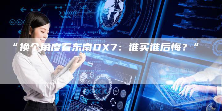 “换个角度看东南DX7:谁买谁后悔?”-车时代