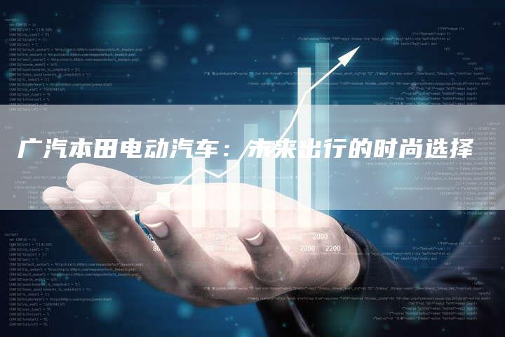 广汽本田电动汽车:未来出行的时尚选择-车时代
