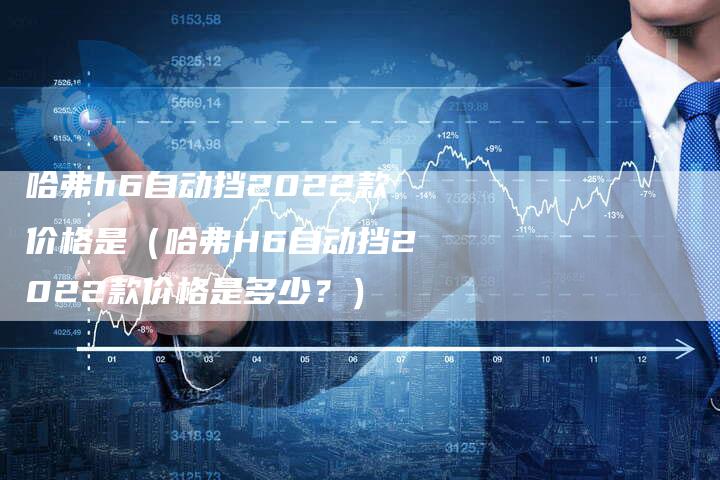 哈弗h6自动挡2022款价格是（哈弗H6自动挡2022款价格是多少？）-车时代