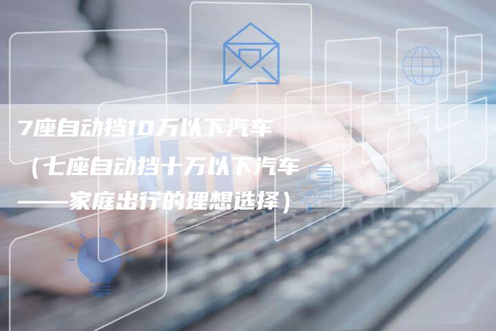 7座自动挡10万以下汽车（七座自动挡十万以下汽车——家庭出行的理想选择）