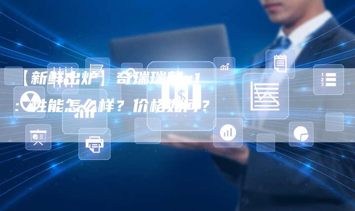 【新鲜出炉】奇瑞瑞麒x1:性能怎么样?价格如何?-车时代