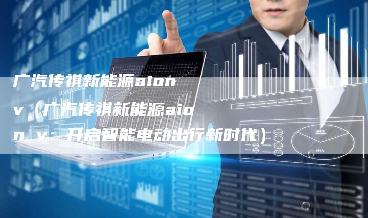广汽传祺新能源aion v(广汽传祺新能源aion v:开启智能电动出行新时代)-车时代