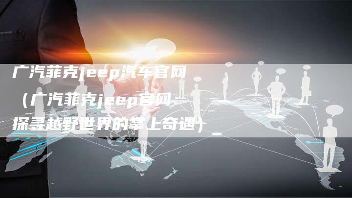 广汽菲克jeep汽车官网(广汽菲克jeep官网:探寻越野世界的掌上奇遇)-车时代