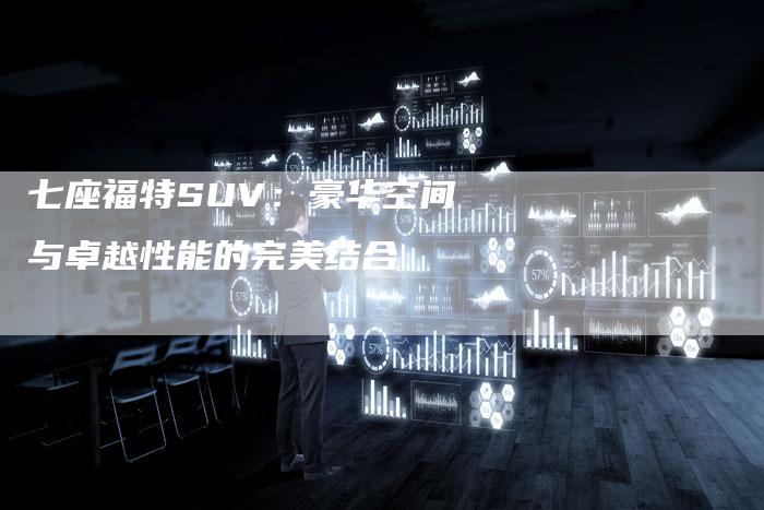 七座福特SUV:豪华空间与卓越性能的完美结合-车时代