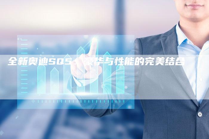 全新奥迪SQ5:豪华与性能的完美结合-车时代