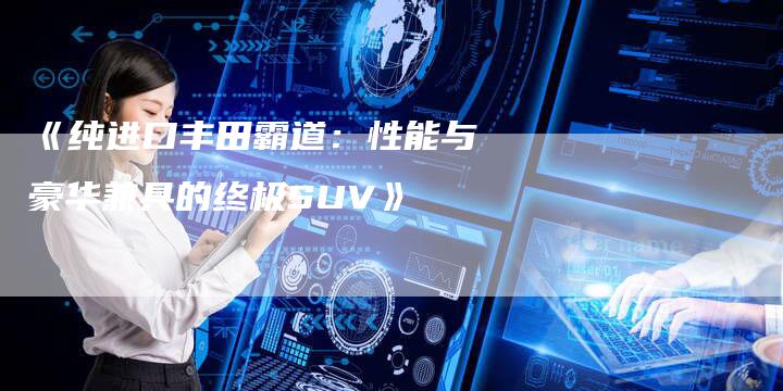 《纯进口丰田霸道：性能与豪华兼具的终极SUV》-车时代