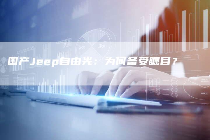 国产Jeep自由光:为何备受瞩目?-车时代