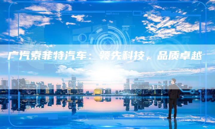 广汽索菲特汽车:领先科技,品质卓越-车时代