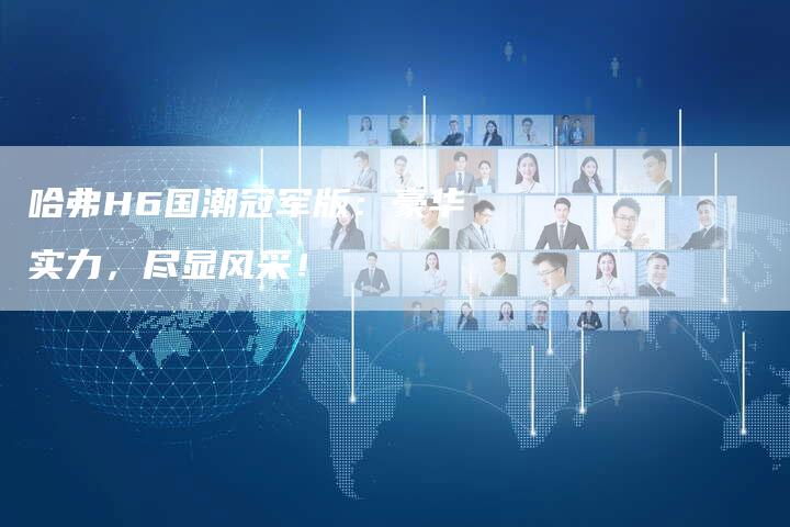 哈弗H6国潮冠军版:豪华实力,尽显风采!-车时代