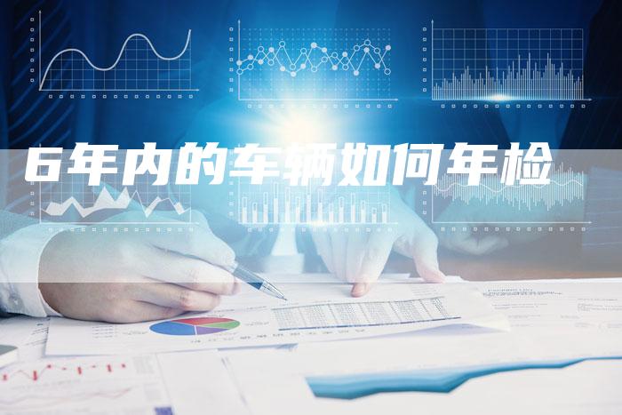6年内的车辆如何年检-车时代