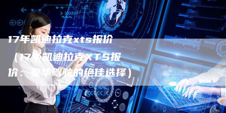 17年凯迪拉克xts报价(17年凯迪拉克XTS报价:豪华驾驶的绝佳选择)-车时代